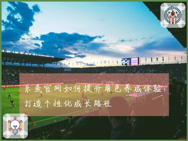 乐鱼官网如何提升角色养成体验，打造个性化成长路径