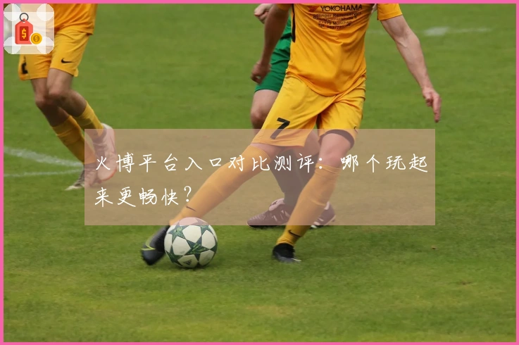 火博平台入口对比测评：哪个玩起来更畅快？