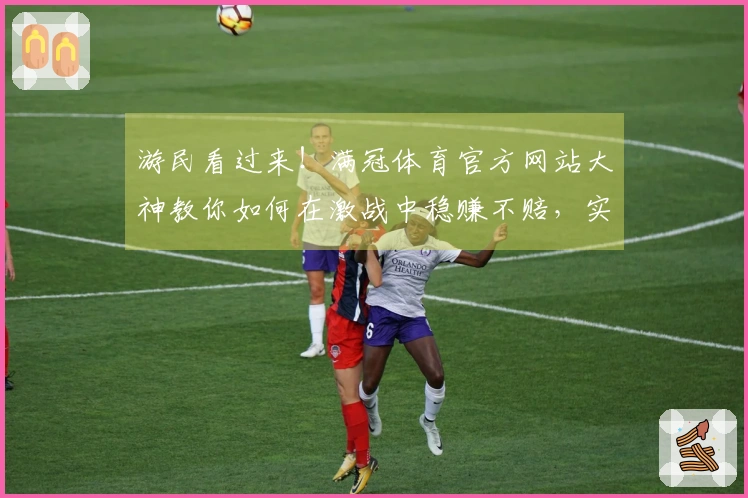 游民看过来！满冠体育官方网站大神教你如何在激战中稳赚不赔，实战心得全公开