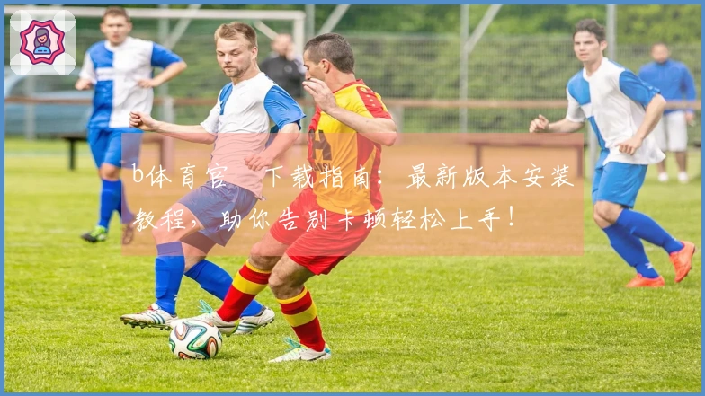 b体育官⽅下载指南：最新版本安装教程，助你告别卡顿轻松上手！