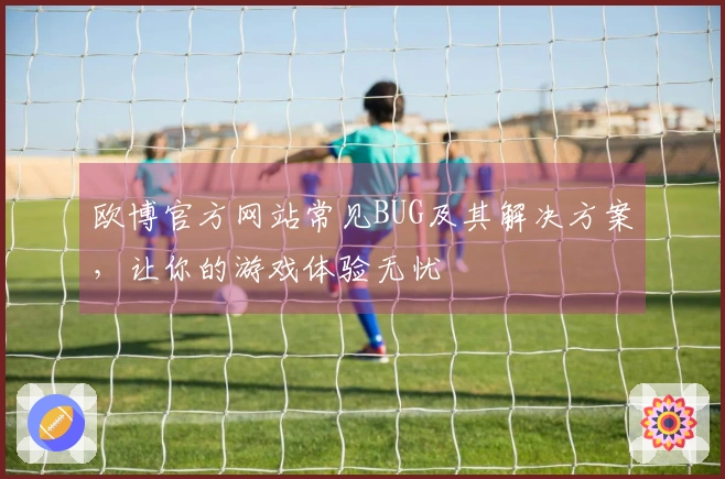欧博官方网站常见BUG及其解决方案，让你的游戏体验无忧