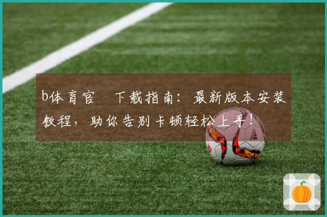 b体育官⽅下载指南：最新版本安装教程，助你告别卡顿轻松上手！