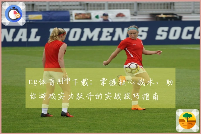 ng体育APP下载：掌握核心战术，助你游戏实力跃升的实战技巧指南